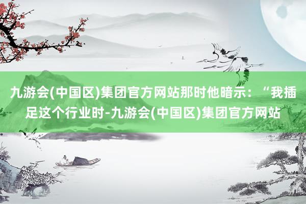 九游会(中国区)集团官方网站那时他暗示：“我插足这个行业时-九游会(中国区)集团官方网站