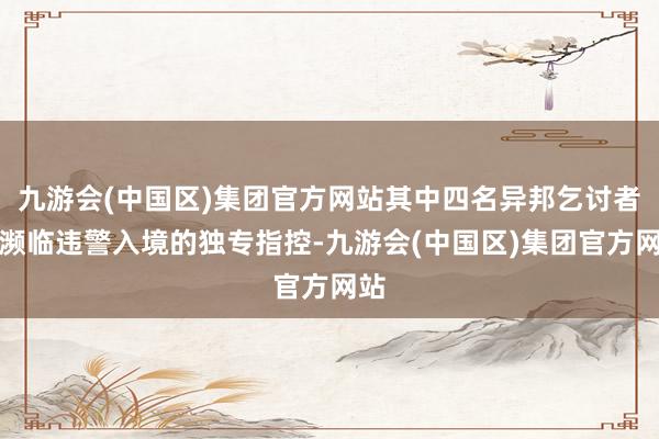 九游会(中国区)集团官方网站其中四名异邦乞讨者还濒临违警入境的独专指控-九游会(中国区)集团官方网站