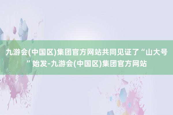 九游会(中国区)集团官方网站共同见证了“山大号”始发-九游会(中国区)集团官方网站