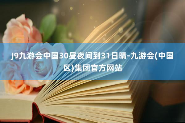 J9九游会中国　　30昼夜间到31日晴-九游会(中国区)集团官方网站