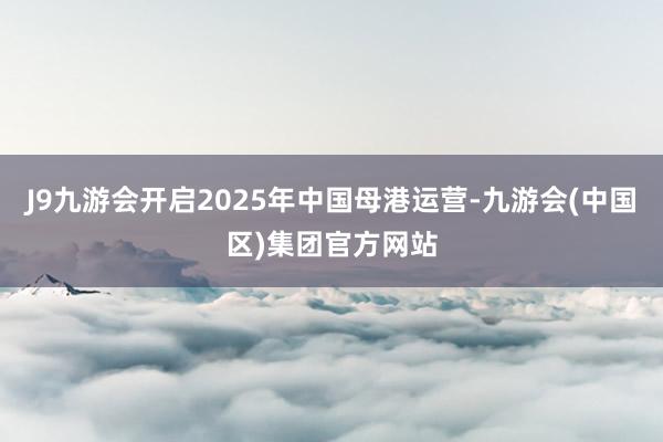 J9九游会开启2025年中国母港运营-九游会(中国区)集团官方网站