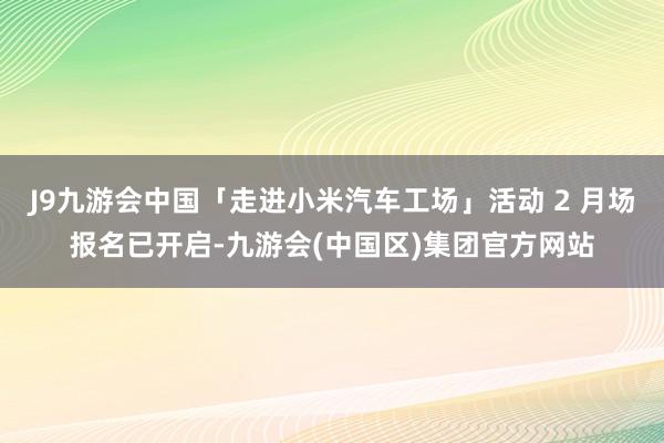 J9九游会中国「走进小米汽车工场」活动 2 月场报名已开启-九游会(中国区)集团官方网站