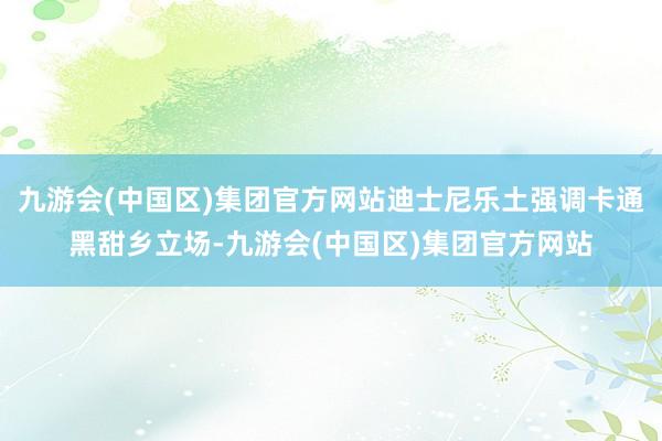 九游会(中国区)集团官方网站迪士尼乐土强调卡通黑甜乡立场-九游会(中国区)集团官方网站