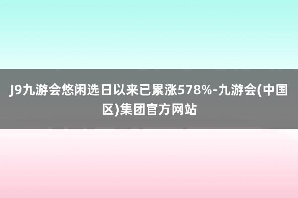 J9九游会悠闲选日以来已累涨578%-九游会(中国区)集团官方网站