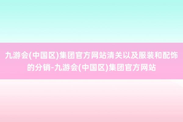 九游会(中国区)集团官方网站清关以及服装和配饰的分销-九游会(中国区)集团官方网站