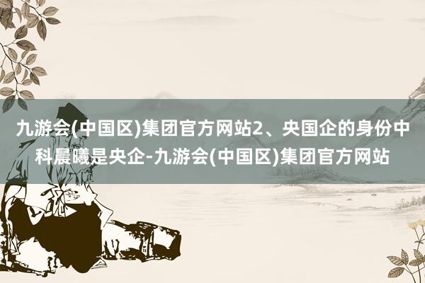 九游会(中国区)集团官方网站2、央国企的身份中科晨曦是央企-九游会(中国区)集团官方网站