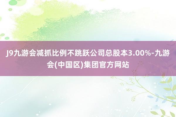 J9九游会减抓比例不跳跃公司总股本3.00%-九游会(中国区)集团官方网站