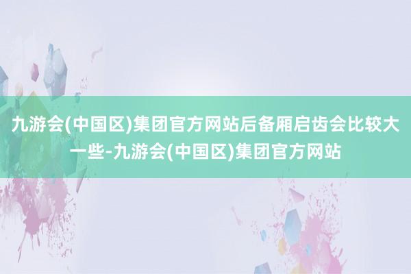 九游会(中国区)集团官方网站后备厢启齿会比较大一些-九游会(中国区)集团官方网站