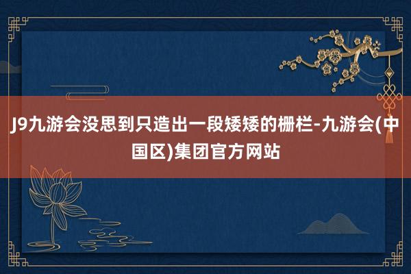 J9九游会没思到只造出一段矮矮的栅栏-九游会(中国区)集团官方网站