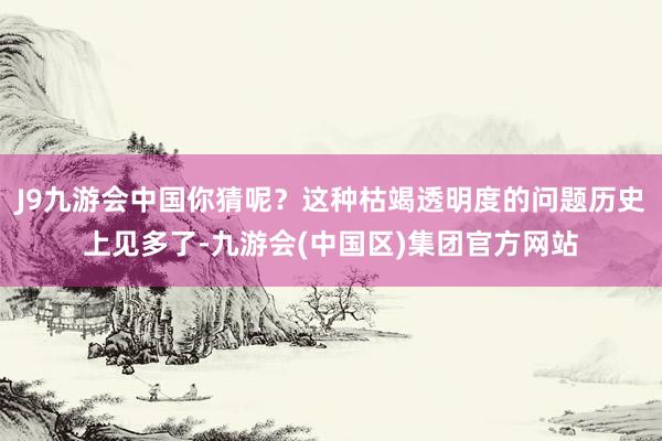 J9九游会中国你猜呢？这种枯竭透明度的问题历史上见多了-九游会(中国区)集团官方网站