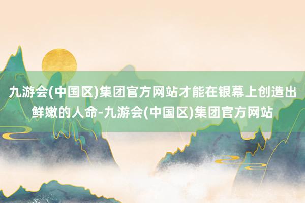 九游会(中国区)集团官方网站才能在银幕上创造出鲜嫩的人命-九游会(中国区)集团官方网站