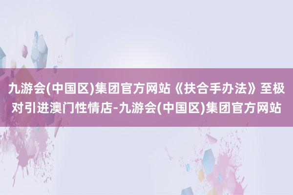 九游会(中国区)集团官方网站《扶合手办法》至极对引进澳门性情店-九游会(中国区)集团官方网站