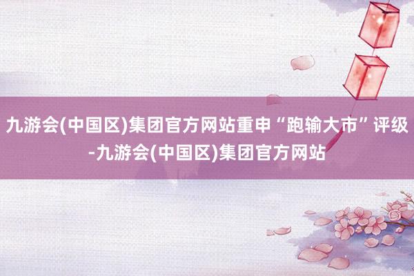 九游会(中国区)集团官方网站重申“跑输大市”评级-九游会(中国区)集团官方网站