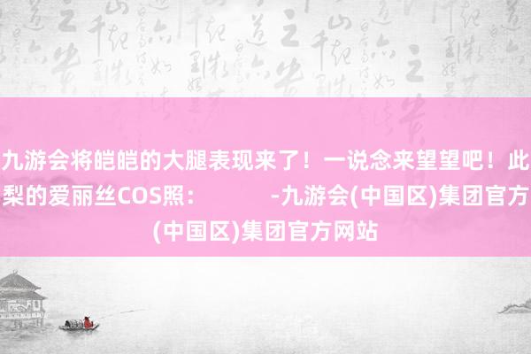 J9九游会将皑皑的大腿表现来了！一说念来望望吧！此前大白梨的爱丽丝COS照：          -九游会(中国区)集团官方网站