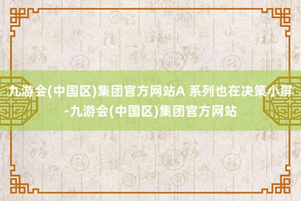 九游会(中国区)集团官方网站A 系列也在决策小屏-九游会(中国区)集团官方网站