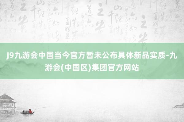 J9九游会中国当今官方暂未公布具体新品实质-九游会(中国区)集团官方网站