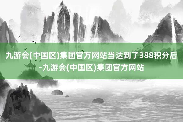 九游会(中国区)集团官方网站当达到了388积分后-九游会(中国区)集团官方网站