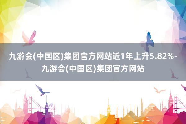 九游会(中国区)集团官方网站近1年上升5.82%-九游会(中国区)集团官方网站