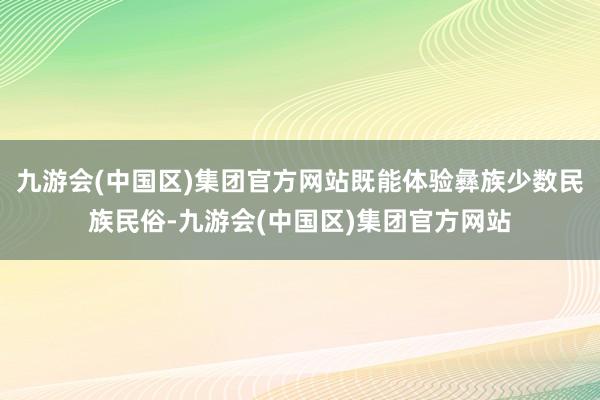 九游会(中国区)集团官方网站既能体验彝族少数民族民俗-九游会(中国区)集团官方网站