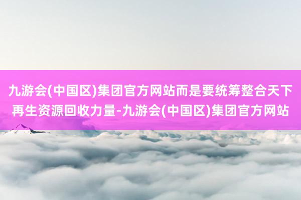 九游会(中国区)集团官方网站而是要统筹整合天下再生资源回收力量-九游会(中国区)集团官方网站