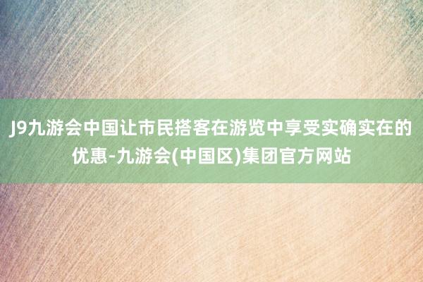 J9九游会中国让市民搭客在游览中享受实确实在的优惠-九游会(中国区)集团官方网站