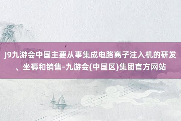 J9九游会中国主要从事集成电路离子注入机的研发、坐褥和销售-九游会(中国区)集团官方网站