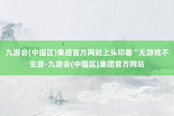 九游会(中国区)集团官方网站上头印着“无游戏不生涯-九游会(中国区)集团官方网站