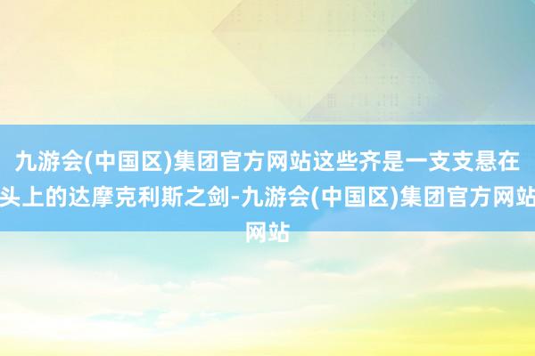 九游会(中国区)集团官方网站这些齐是一支支悬在头上的达摩克利斯之剑-九游会(中国区)集团官方网站