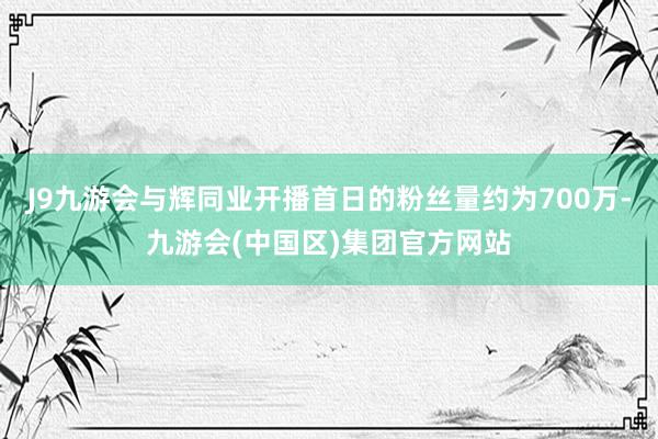 J9九游会与辉同业开播首日的粉丝量约为700万-九游会(中国区)集团官方网站