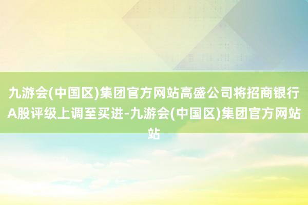 九游会(中国区)集团官方网站高盛公司将招商银行A股评级上调至买进-九游会(中国区)集团官方网站