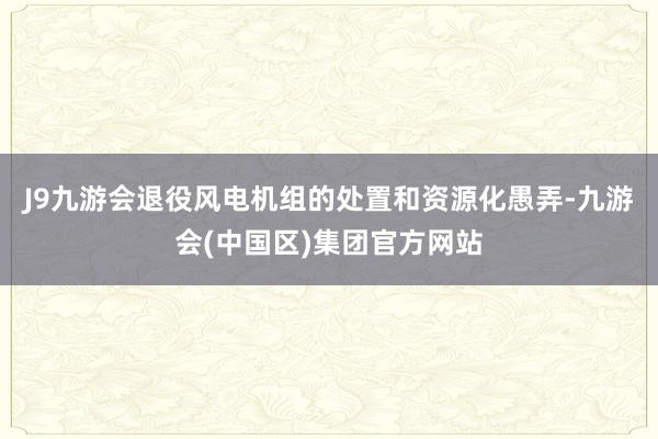 J9九游会退役风电机组的处置和资源化愚弄-九游会(中国区)集团官方网站