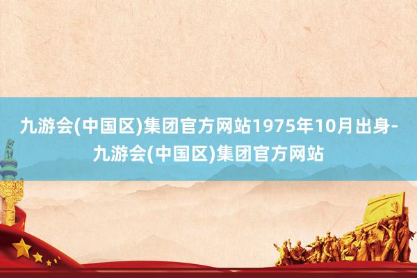 九游会(中国区)集团官方网站1975年10月出身-九游会(中国区)集团官方网站