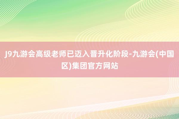 J9九游会高级老师已迈入晋升化阶段-九游会(中国区)集团官方网站