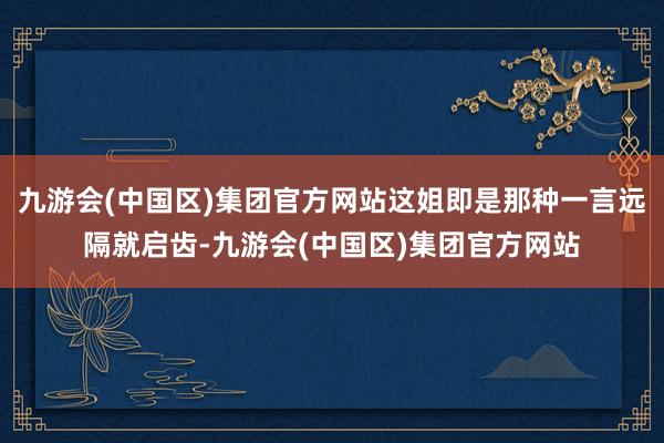 九游会(中国区)集团官方网站这姐即是那种一言远隔就启齿-九游会(中国区)集团官方网站