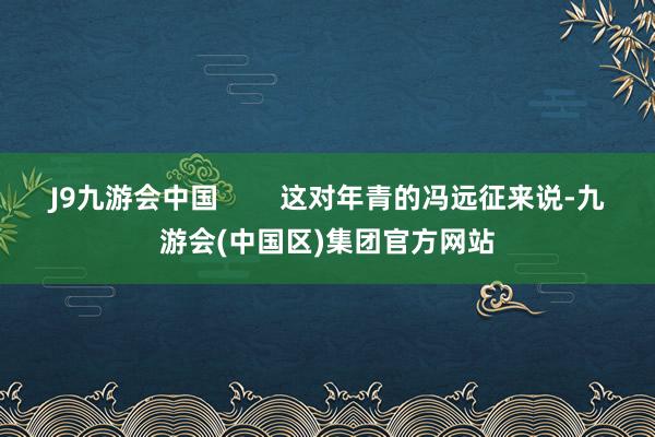 J9九游会中国        这对年青的冯远征来说-九游会(中国区)集团官方网站