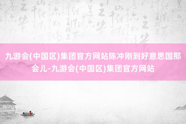 九游会(中国区)集团官方网站陈冲刚到好意思国那会儿-九游会(中国区)集团官方网站