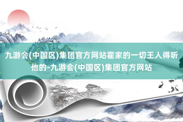 九游会(中国区)集团官方网站霍家的一切王人得听他的-九游会(中国区)集团官方网站