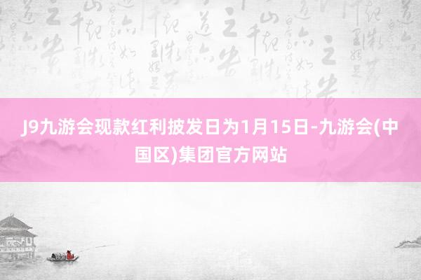 J9九游会现款红利披发日为1月15日-九游会(中国区)集团官方网站