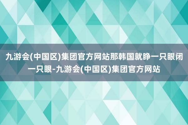 九游会(中国区)集团官方网站那韩国就睁一只眼闭一只眼-九游会(中国区)集团官方网站