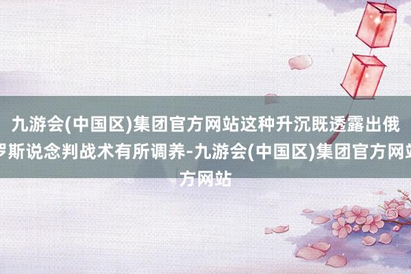 九游会(中国区)集团官方网站这种升沉既透露出俄罗斯说念判战术有所调养-九游会(中国区)集团官方网站