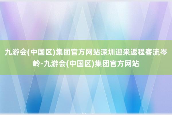 九游会(中国区)集团官方网站深圳迎来返程客流岑岭-九游会(中