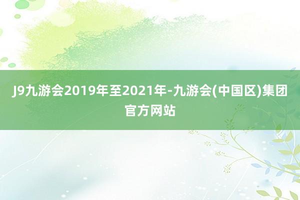 J9九游会2019年至2021年-九游会(中国区)集团官方网站