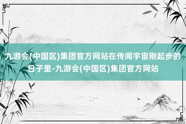 九游会(中国区)集团官方网站在传闻宇宙刚起步的日子里-九游会(中国区)集团官方网站