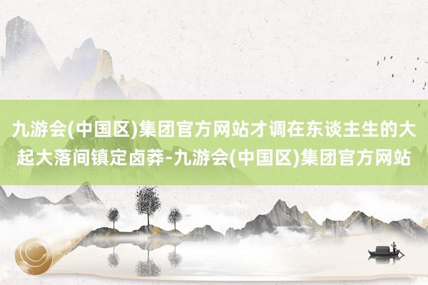 九游会(中国区)集团官方网站才调在东谈主生的大起大落间镇定卤莽-九游会(中国区)集团官方网站