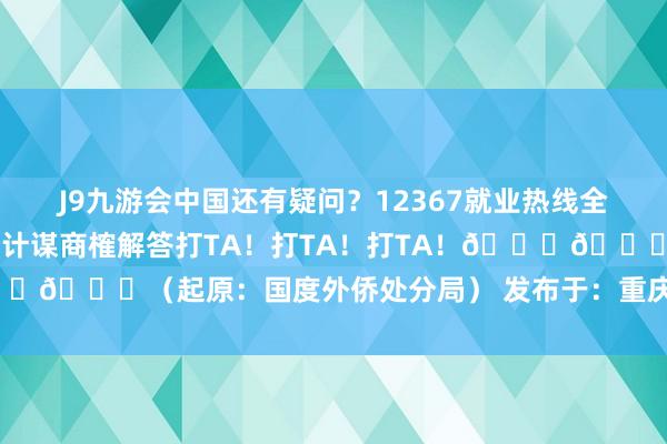 J9九游会中国还有疑问？12367就业热线全天候24小时为您提供外侨处分计谋商榷解答打TA！打TA！打TA！👇👇👇（起原：国度外侨处分局） 发布于：重庆市-九游会(中国区)集团官方网站