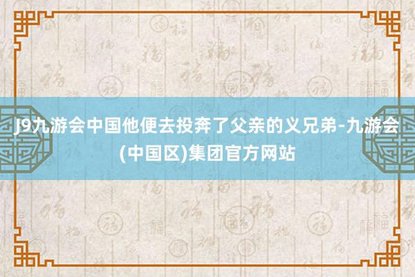 J9九游会中国他便去投奔了父亲的义兄弟-九游会(中国区)集团官方网站