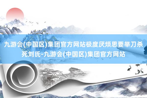 九游会(中国区)集团官方网站极度厌烦思要举刀杀死刘氏-九游会(中国区)集团官方网站