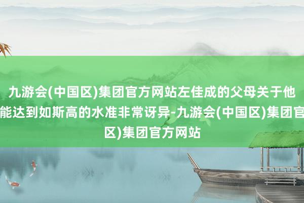 九游会(中国区)集团官方网站左佳成的父母关于他打游戏能达到如斯高的水准非常讶异-九游会(中国区)集团官方网站