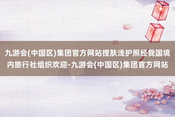 九游会(中国区)集团官方网站捏肤浅护照经我国境内旅行社组织欢迎-九游会(中国区)集团官方网站