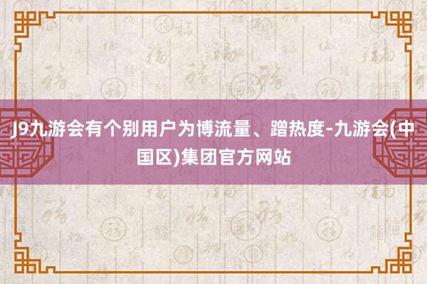 J9九游会有个别用户为博流量、蹭热度-九游会(中国区)集团官方网站